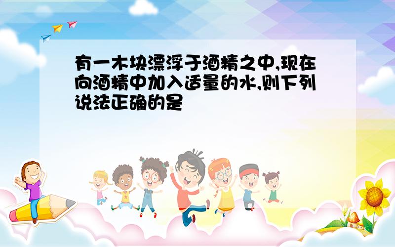 有一木块漂浮于酒精之中,现在向酒精中加入适量的水,则下列说法正确的是