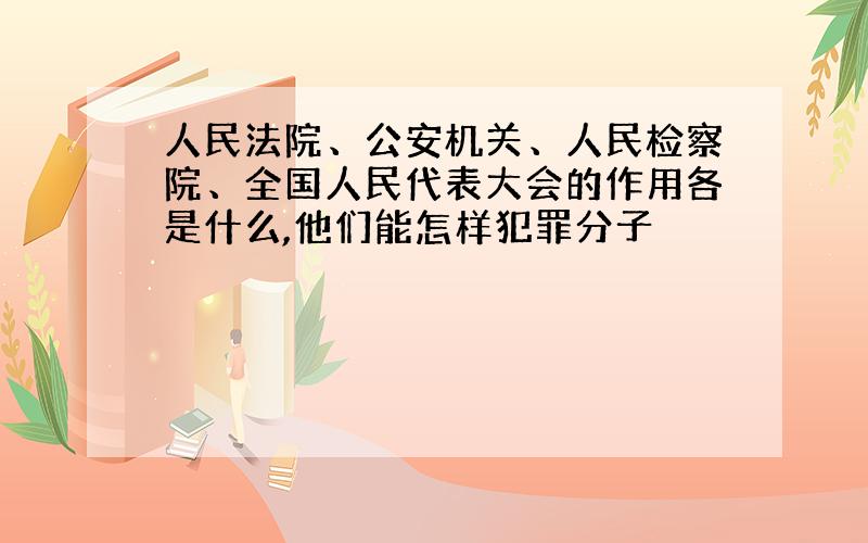 人民法院、公安机关、人民检察院、全国人民代表大会的作用各是什么,他们能怎样犯罪分子