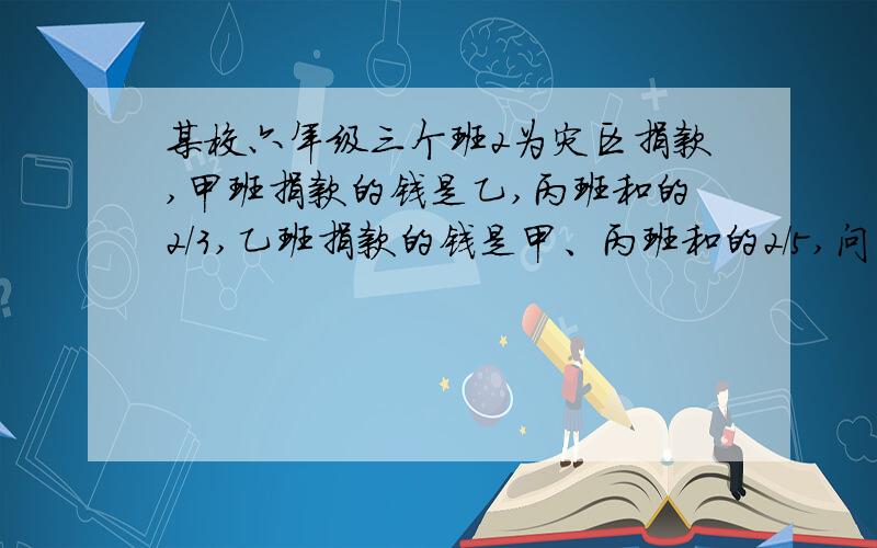 某校六年级三个班2为灾区捐款,甲班捐款的钱是乙,丙班和的2/3,乙班捐款的钱是甲、丙班和的2/5,问丙班捐