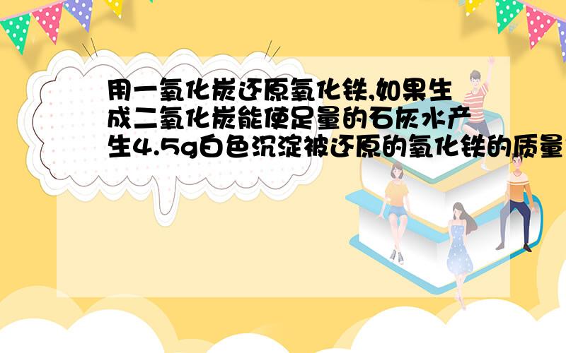 用一氧化炭还原氧化铁,如果生成二氧化炭能使足量的石灰水产生4.5g白色沉淀被还原的氧化铁的质量是多小