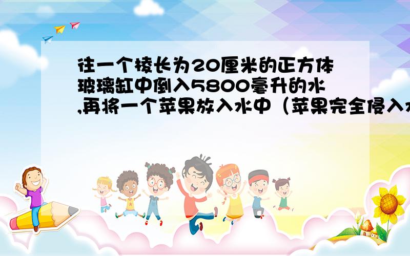 往一个棱长为20厘米的正方体玻璃缸中倒入5800毫升的水,再将一个苹果放入水中（苹果完全侵入水中）