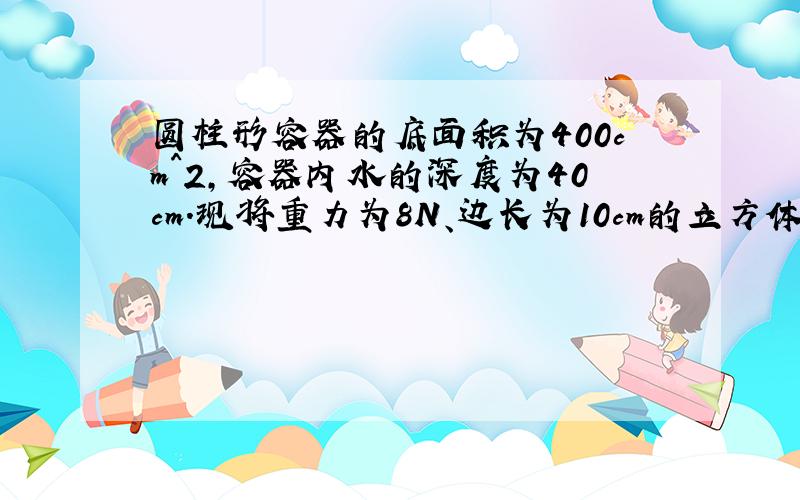 圆柱形容器的底面积为400cm^2,容器内水的深度为40cm.现将重力为8N、边长为10cm的立方体物块轻轻放入水中（水