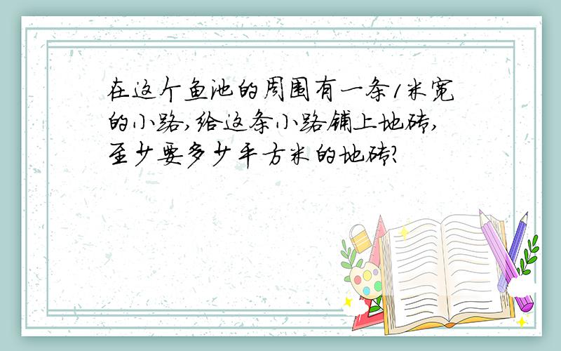 在这个鱼池的周围有一条1米宽的小路,给这条小路铺上地砖,至少要多少平方米的地砖?