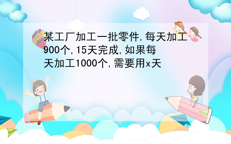 某工厂加工一批零件,每天加工900个,15天完成,如果每天加工1000个,需要用x天