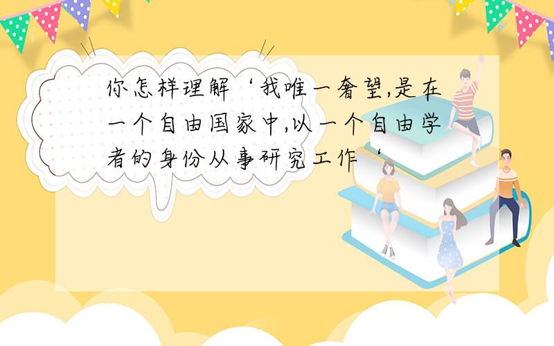 你怎样理解‘我唯一奢望,是在一个自由国家中,以一个自由学者的身份从事研究工作‘