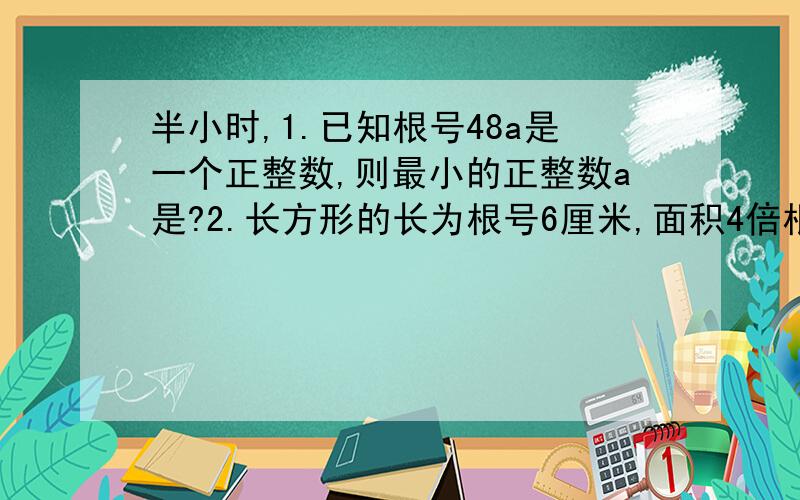 半小时,1.已知根号48a是一个正整数,则最小的正整数a是?2.长方形的长为根号6厘米,面积4倍根号12厘米,则长方形的