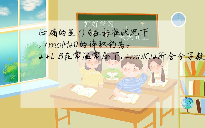 正确的是（） A在标准状况下,1molH2O的体积约为22.4L B在常温常压下,2molCl2所含分子数约为6.02*