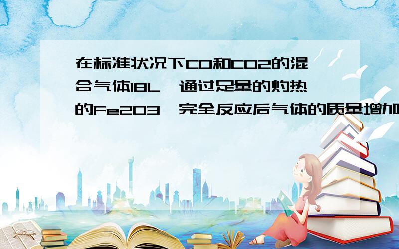 在标准状况下CO和CO2的混合气体18L,通过足量的灼热的Fe2O3,完全反应后气体的质量增加了10g