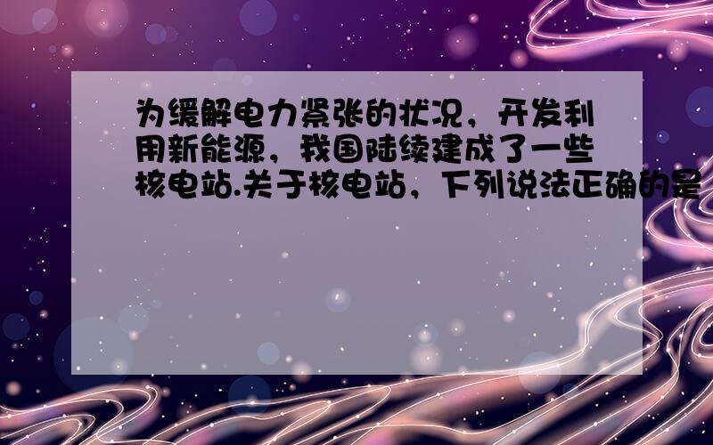 为缓解电力紧张的状况，开发利用新能源，我国陆续建成了一些核电站.关于核电站，下列说法正确的是（　　）