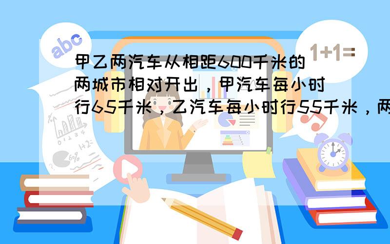 甲乙两汽车从相距600千米的两城市相对开出，甲汽车每小时行65千米，乙汽车每小时行55千米，两车开出几小时后相遇？