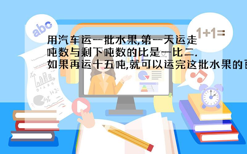 用汽车运一批水果,第一天运走吨数与剩下吨数的比是一比二.如果再运十五吨,就可以运完这批水果的百分之五十