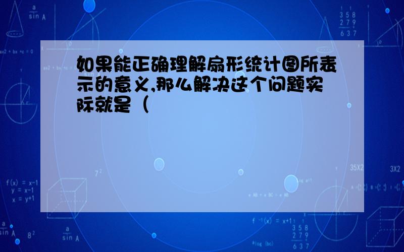 如果能正确理解扇形统计图所表示的意义,那么解决这个问题实际就是（