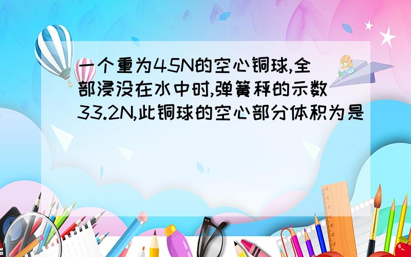 一个重为45N的空心铜球,全部浸没在水中时,弹簧秤的示数33.2N,此铜球的空心部分体积为是（ ）m³