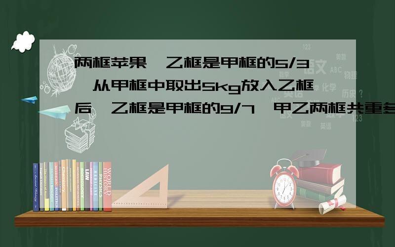 两框苹果,乙框是甲框的5/3,从甲框中取出5kg放入乙框后,乙框是甲框的9/7,甲乙两框共重多少kg