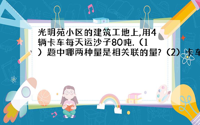 光明苑小区的建筑工地上,用4辆卡车每天运沙子80吨.（1）题中哪两种量是相关联的量?（2）卡车辆数与每天运沙子的吨数成什