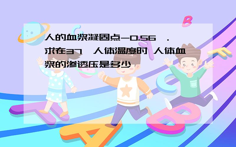 人的血浆凝固点-0.56℃.求在37℃人体温度时 人体血浆的渗透压是多少