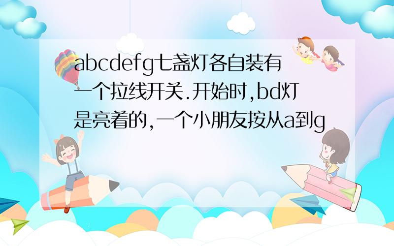 abcdefg七盏灯各自装有一个拉线开关.开始时,bd灯是亮着的,一个小朋友按从a到g