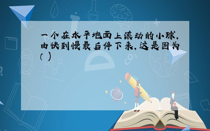 一个在水平地面上滚动的小球,由快到慢最后停下来,这是因为（ )