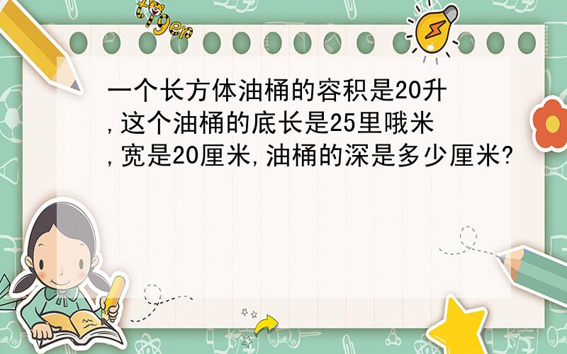 一个长方体油桶的容积是20升,这个油桶的底长是25里哦米,宽是20厘米,油桶的深是多少厘米?