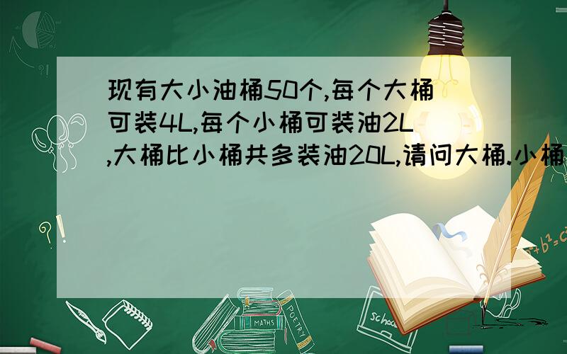 现有大小油桶50个,每个大桶可装4L,每个小桶可装油2L,大桶比小桶共多装油20L,请问大桶.小桶各有多少个?