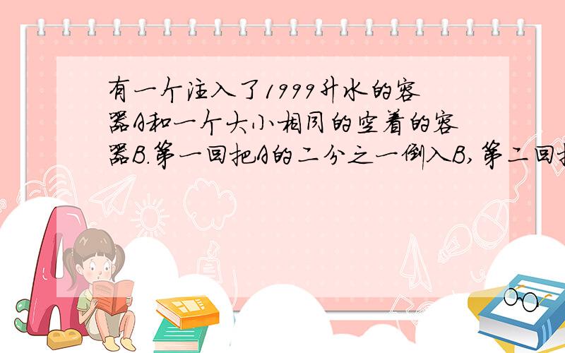 有一个注入了1999升水的容器A和一个大小相同的空着的容器B.第一回把A的二分之一倒入B,第二回把B的三分之一到入A,第
