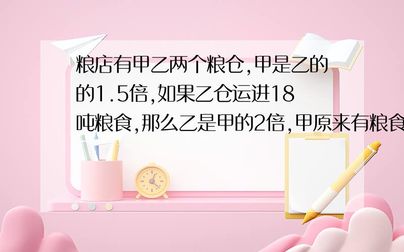 粮店有甲乙两个粮仓,甲是乙的的1.5倍,如果乙仓运进18吨粮食,那么乙是甲的2倍,甲原来有粮食多少吨?