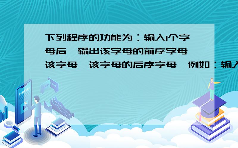 下列程序的功能为：输入1个字母后,输出该字母的前序字母、该字母、该字母的后序字母,例如：输入g,则输出fgh；输入a,则