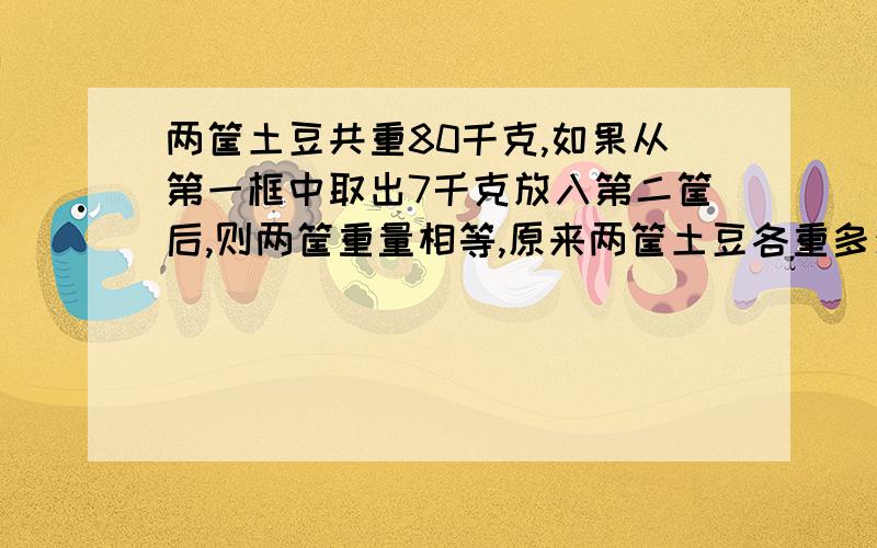 两筐土豆共重80千克,如果从第一框中取出7千克放入第二筐后,则两筐重量相等,原来两筐土豆各重多少斤