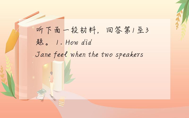 听下面一段材料，回答第1至3题。 1. How did Jane feel when the two speakers