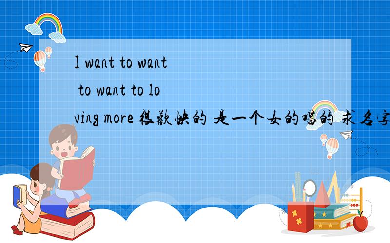 I want to want to want to loving more 很欢快的 是一个女的唱的 求名字 快速求亲们