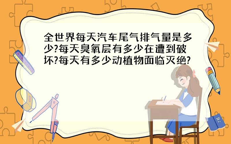 全世界每天汽车尾气排气量是多少?每天臭氧层有多少在遭到破坏?每天有多少动植物面临灭绝?