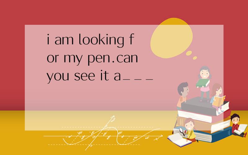 i am looking for my pen.can you see it a___