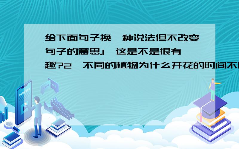 给下面句子换一种说法但不改变句子的意思.1,这是不是很有趣?2,不同的植物为什么开花的时间不同呢?