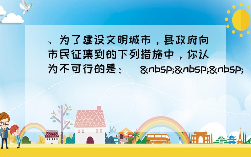 、为了建设文明城市，县政府向市民征集到的下列措施中，你认为不可行的是：（   ） A．使用