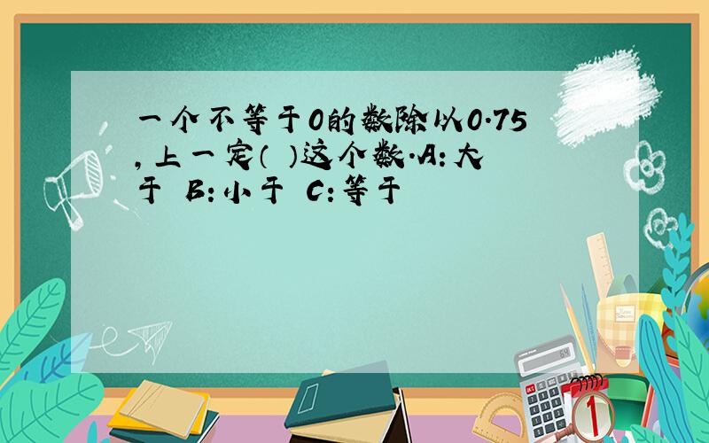 一个不等于0的数除以0.75,上一定（ ）这个数.A:大于 B:小于 C:等于