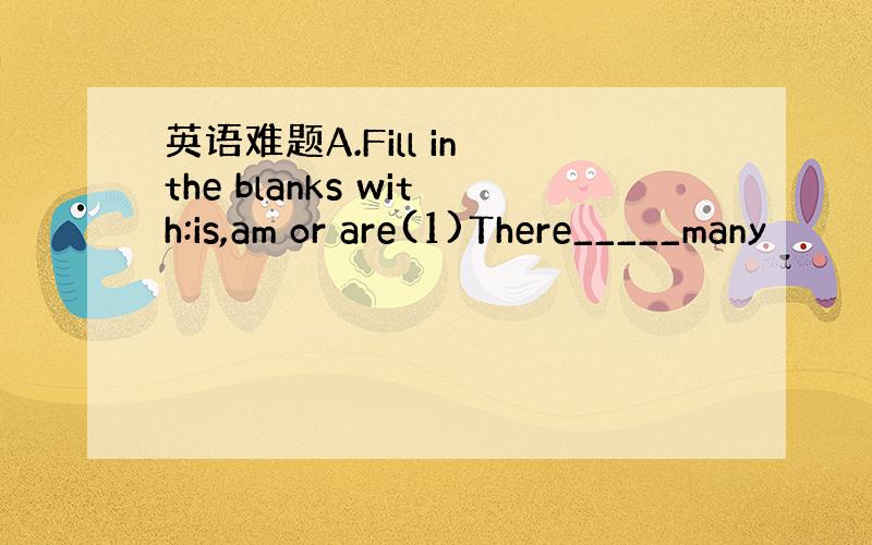 英语难题A.Fill in the blanks with:is,am or are(1)There_____many