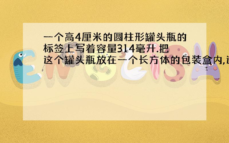 一个高4厘米的圆柱形罐头瓶的标签上写着容量314毫升.把这个罐头瓶放在一个长方体的包装盒内,这个包装盒最小的容积是多少?