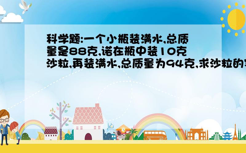 科学题:一个小瓶装满水,总质量是88克,诺在瓶中装10克沙粒,再装满水,总质量为94克,求沙粒的密度?