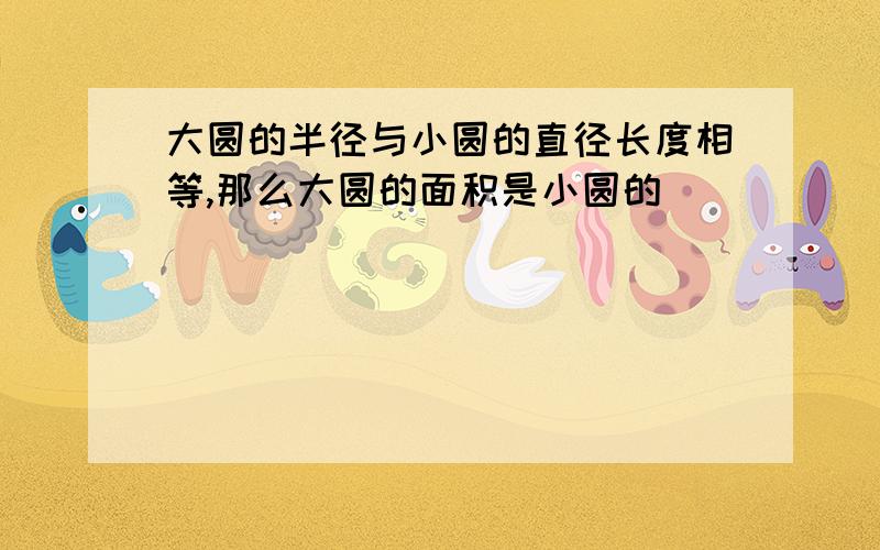 大圆的半径与小圆的直径长度相等,那么大圆的面积是小圆的（ ）