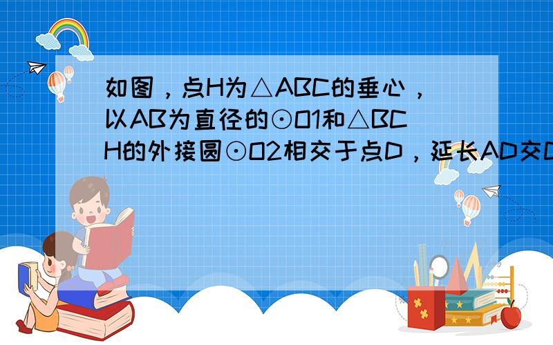 如图，点H为△ABC的垂心，以AB为直径的⊙O1和△BCH的外接圆⊙O2相交于点D，延长AD交CH于点P，