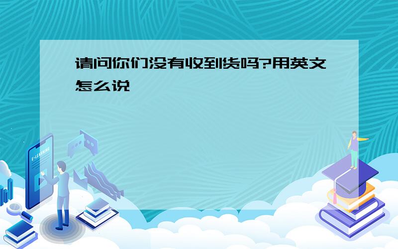 请问你们没有收到货吗?用英文怎么说