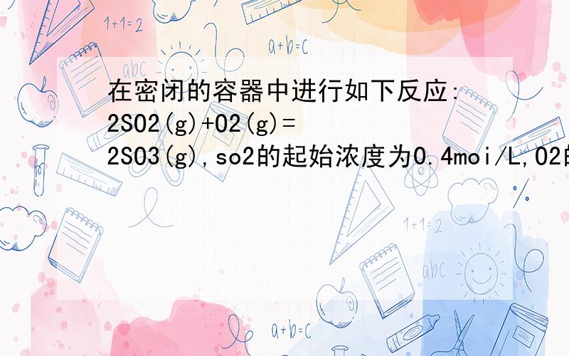 在密闭的容器中进行如下反应:2SO2(g)+O2(g)=2SO3(g),so2的起始浓度为0.4moi/L,O2的起始浓