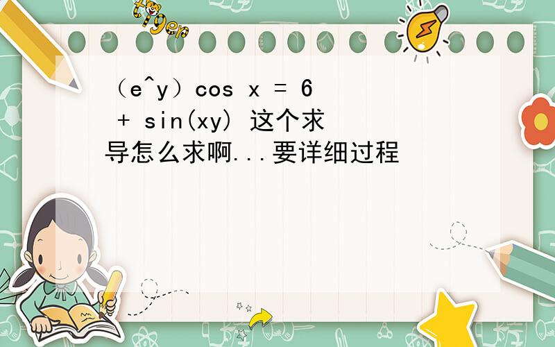 （e^y）cos x = 6 + sin(xy) 这个求导怎么求啊...要详细过程