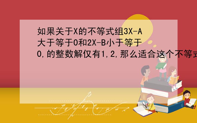 如果关于X的不等式组3X-A大于等于0和2X-B小于等于0,的整数解仅有1,2,那么适合这个不等式组的整数A、B组成的有