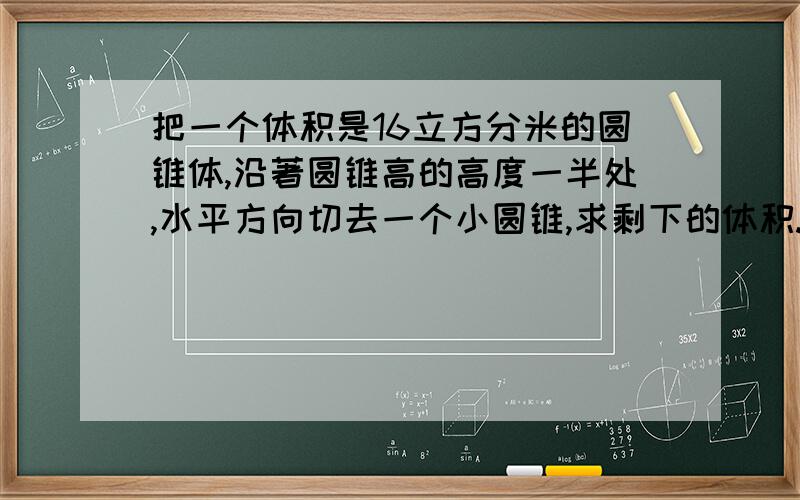 把一个体积是16立方分米的圆锥体,沿著圆锥高的高度一半处,水平方向切去一个小圆锥,求剩下的体积.