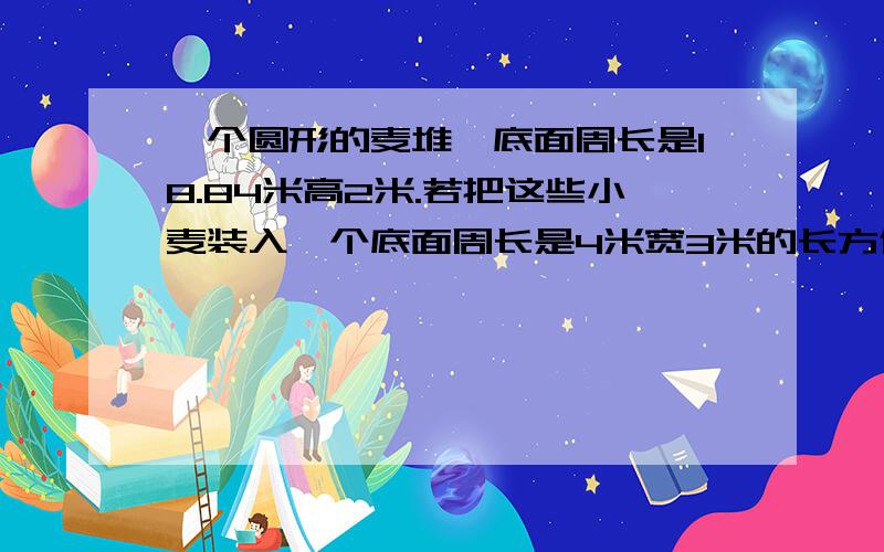 一个圆形的麦堆,底面周长是18.84米高2米.若把这些小麦装入一个底面周长是4米宽3米的长方体粮仓,能装多