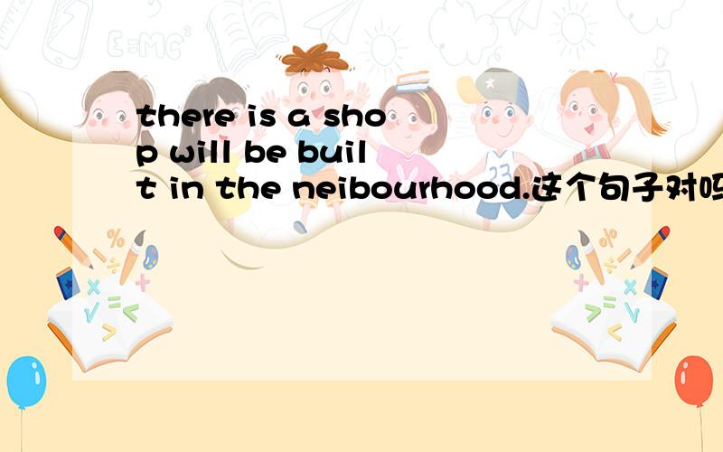 there is a shop will be built in the neibourhood.这个句子对吗,怎么改,