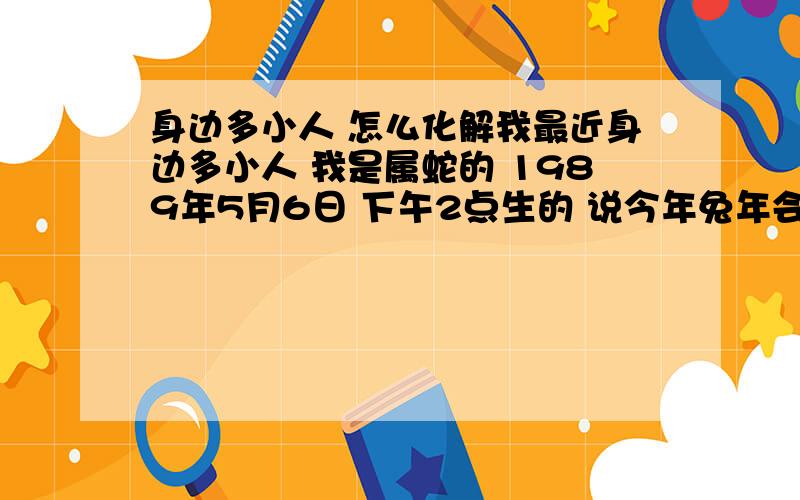 身边多小人 怎么化解我最近身边多小人 我是属蛇的 1989年5月6日 下午2点生的 说今年兔年会相当旺呢 可恰恰相反第一