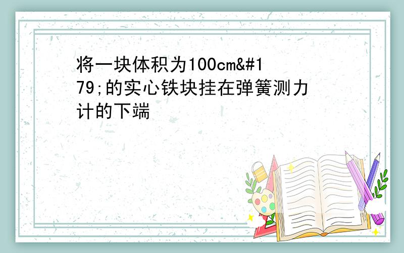 将一块体积为100cm³的实心铁块挂在弹簧测力计的下端