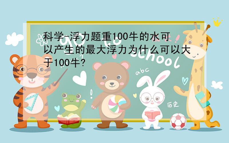 科学-浮力题重100牛的水可以产生的最大浮力为什么可以大于100牛?